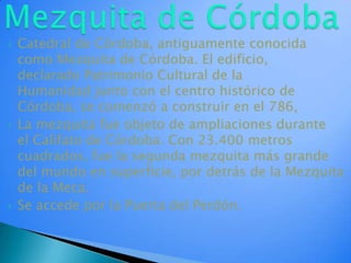 Mezquita de CórdobaCatedral de Córdoba, antiguamente conocida como Mezquita de Córdoba. El edificio, declarado Patrimonio Cultural de la Humanidad junto con el centro histórico de Córdoba, se comenzó a construir en el 786,La mezquita fue objeto de ampliaciones durante el Califato de Córdoba. Con 23.400 metros cuadrados, fue la segunda mezquita más grande del mundo en superficie, por detrás de la Mezquita de la Meca.Se accede por la Puerta del Perdón.