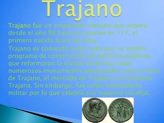 TrajanoTrajano fue un emperador romano que imperó desde el año 98 hasta su muerte en 117, el primero nacido fuera de Italia.Trajano es conocido sobre todo por su amplio programa de construcción de edificios públicos, que reformaron la ciudad de Roma y dejó numerosos monumentos perdurables como el foro de Trajano, el mercado de Trajano y la Columna Trajana. Sin embargo, fue como comandante militar por lo que celebró sus mayores triunfos.