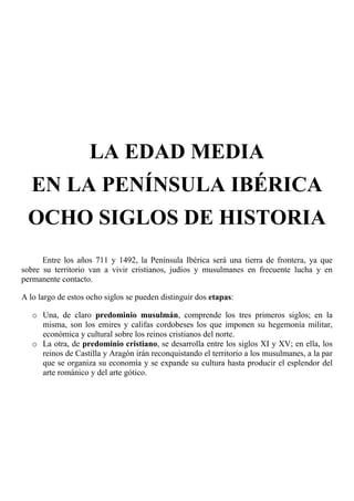 LA EDAD MEDIA
EN LA PENÍNSULA IBÉRICA
OCHO SIGLOS DE HISTORIA
Entre los años 711 y 1492, la Península Ibérica será una tierra de frontera, ya que
sobre su territorio van a vivir cristianos, judíos y musulmanes en frecuente lucha y en
permanente contacto.
A lo largo de estos ocho siglos se pueden distinguir dos etapas:
o Una, de claro predominio musulmán, comprende los tres primeros siglos; en la
misma, son los emires y califas cordobeses los que imponen su hegemonía militar,
económica y cultural sobre los reinos cristianos del norte.
o La otra, de predominio cristiano, se desarrolla entre los siglos XI y XV; en ella, los
reinos de Castilla y Aragón irán reconquistando el territorio a los musulmanes, a la par
que se organiza su economía y se expande su cultura hasta producir el esplendor del
arte románico y del arte gótico.
 