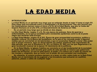 La edad media INTRODUCCIÓN La Edad Media es un periodo muy largo que se extiende desde el siglo V hasta el siglo XV. Esta etapa está encuadrada entre La Antigüedad y El Renacimiento. Hay dos hechos que los historiadores marcan como el inicio y el fin de la Edad Media, que son la Caída del Imperio Romano en el año 476 y el Descubrimiento de América en 1492.      Es un período muy largo que se divide en dos etapas: La Alta Edad Media: (siglos V a X). Es una época de pobreza, llena de guerras y enfermedades, en la que la sociedad sufre constantes epidemias como la de la peste negra que asolarán toda Europa.  La Baja Edad Media: (siglos XI al XV). Época de gran prosperidad económica, política y también cultural. Es la época del feudalismo, en la que el rey concede poder a algunos nobles que se convierten en terratenientes y que en ocasiones llegarán a tener más poder que el propio monarca. Aquí se desarrollarán los estilos artísticos más importantes de este periodo, que son el Románico (S. XI) y el Gótico (S. XIII) con los que llegaremos a la gran revolución musical de la época: El nacimiento de la polifonía.       En la Edad Media, la Iglesia Católica se convierte en el eje fundamental de la sociedad. El canto Gregoriano, será durante gran parte de este período la música que gobernará todos los territorios, ya que en esta época, el poder y la cultura van a estar en manos de los monjes y religiosos, que se harán con el poder de una sociedad casi analfabeta.      No obstante, la música profana siempre va a tener un sitio, sobre todo en la Baja Edad Media con el nacimiento de los juglares y los trovadores que actuarán en castillos, palacios, plazas o calles de cualquier lugar  