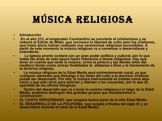 Música religiosa   Introducción  En el año 313, el emperador Constantino se convierte al cristianismo y se redacta el Edicto de Milán, que reconoce la libertad de culto para los cristianos, que hasta ahora habían realizado sus ceremonias religiosas escondidos. A partir de este momento la música religiosa va a comenzar a desarrollarse y extenderse.       La Iglesia pronto contará con un gran poder político y cultural, por lo que todas las artes de esta época harán referencia a temas religiosos. Hay que tener en cuenta que tanto la música, como la pintura y las demás artes del  medievo tienen como únicas finalidades la  alabanza a Dios y la transmisión de la doctrina religiosa.       La música religiosa de la Edad Media será eminentemente vocal, ya que cualquier elemento que distraiga a los fieles del culto a la doctrina cristiana puede ser desechado. Por ello, la música instrumental es tratada como algo vacío y que sólo sirve para adornar y distraer a los creyentes, por lo que es apartada de los oficios litúrgicos.      Dentro del desarrollo que va a tener la música religiosa a lo largo de la Edad Media, podemos distinguir dos grandes grupos que estudiaremos a continuación: EL CANTO GREGORIANO: que ocupará buena parte de la Alta Edad Media.  EL DESARROLLO DE LA POLIFONÍA: que surgirá a finales del siglo IX y se desarrollará durante el resto de la Edad Media. 