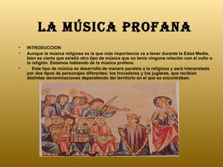 La música profana   INTRODUCCION Aunque la música religiosa es la que más importancia va a tener durante la Edad Media, bien es cierto que existió otro tipo de música que no tenía ninguna relación con el culto o la religión. Estamos hablando de la música profana.      Este tipo de música se desarrolla de manera paralela a la religiosa y será interpretada por dos tipos de personajes diferentes: los trovadores y los juglares, que recibían distintas denominaciones dependiendo del territorio en el que se encontraban. 