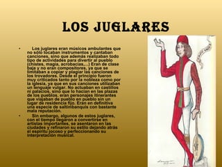 LOS JUGLARES      Los juglares eran músicos ambulantes que no sólo tocaban instrumentos y cantaban canciones, sino que además realizaban todo tipo de actividades para divertir al pueblo (chistes, magia, acrobacias,...) Eran de clase baja y no eran compositores, ya que se limitaban a copiar y plagiar las canciones de los trovadores. Desde el principio fueron muy criticados tanto por la nobleza como por la iglesia, ya que en sus canciones utilizaban un lenguaje vulgar. No actuaban en castillos ni palacios, sino que lo hacían en las plazas de los pueblos. eran personajes itinerantes que viajaban de pueblo en pueblo sin un lugar de residencia fijo. Eran en definitiva una especie de saltimbanquis con bastante mala reputación.       Sin embargo, algunos de estos juglares, con el tiempo llegaron a convertirse en artistas importantes, se asentaron en las ciudades y refinaron su estilo dejando atrás el espíritu jocoso y perfeccionando su interpretación musical. 