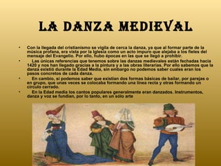 LA DANZA MEDIEVAL Con la llegada del cristianismo se vigila de cerca la danza, ya que al formar parte de la música profana, era vista por la Iglesia como un acto impuro que alejaba a los fieles del mensaje del Evangelio. Por ello, hubo épocas en las que se llegó a prohibir.      Las únicas referencias que tenemos sobre las danzas medievales están fechadas hacia 1420 y nos han llegado gracias a la pintura y a las obras literarias. Por ello sabemos que la danza existió durante la Edad Media, sin embargo no podemos saber cuales eran los pasos concretos de cada danza.       En cambio, sí podemos saber que existían dos formas básicas de bailar, por parejas o en grupo, que unas veces se colocaba formando una línea recta y otras formando un círculo cerrado.      En la Edad media los cantos populares generalmente eran danzados. Instrumentos, danza y voz se fundían, por lo tanto, en un sólo arte  