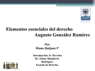 Elementos esenciales del derecho Augusto González Ramírez Por: Diana Quijano P Introducción Al  Derecho Dr. Eduar Humberto Rodríguez Escuela de Derecho 