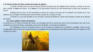 6. El Cantar de Mío Cid. Obra cumbre del mester de juglaría.
El Cantar de Mío Cid es uno de los pocos cantares de gesta que han llegado hasta nosotros, aunque es de una
gran calidad. El tema del Cantar es la honra: el Cid (personaje histórico) ha sido deshonrado y tiene que recuperar su
honra.
Rodrigo Díaz de Vivir, el Cid Campeador, encarna los valores más altos de la sociedad: leal vasallo de su rey,
defensor de su religión (cristianismo) y buen amante y padre de su esposa e hijas.
El Cantar a su vez está dividido en tres cantares: Cantar del destierro, Cantar de las bodas y Cantar de la afrenta
de Corpes.
6.1. Honra pública: Cantar del destierro
La deshonra es el motivo principal del relato: los enemigos del Cid lo calumnian ante el rey, haciéndole creer que se ha
quedado con parte del dinero recaudado al rey moro de Sevilla, y el monarca lo destierra.
Sin embargo, el Cid no le guarda rencor y le da muestras constantes de su lealtad y vasallaje. Cada vez que
recoge algún botín le envía al rey parte de este. Los regalos son tan abundantes que Alfonso perdona al fiel vasallo y el Cid
recupera su honra.
 