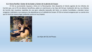 6.2. Honra familiar: Cantar de las bodas y Cantar de la afrenta de Corpes
El Cid va acumulando riquezas y fama en la Reconquista. Esto despierta el interés egoísta de los infantes de
Carrión que, con el fin de obtener beneficios, piden en matrimonio a las hijas del Cid por mediación del rey. Los infantes
de Carrión dan muestras repetidas de una gran cobardía (episodio del león), se sienten humillados y deciden tomar
venganza: maltratan a sus esposas y las abandonan en el robledal de Corpes. El Cid no tomará venganza por su cuenta sino
que lo hará de manera legal, pidiendo justicia al rey (riepto).
Las hijas del Cid, de Pinazo.
 