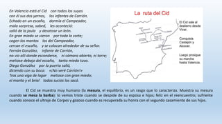 En Valencia está el Cid con todos los suyos
con él sus dos yernos, los infantes de Carrión.
Echado en un escaño, dormía el Campeador,
mala sorpresa, sabed, les aconteció:
salió de la jaula y desatose un león.
En gran miedo se vieron por toda la corte;
cogen los mantos los del Campeador,
cercan el escaño, y se colocan alrededor de su señor.
Fernán González, infante de Carrión,
no vio allí donde esconderse, ni cámara abierta, ni torre;
metiose debajo del escaño, tanto miedo tuvo.
Diego González por la puerta salió,
diciendo con su boca: «¡No veré Carrión!»
Tras una viga de lagar metiose con gran miedo;
el manto y el brial todos sucios los sacó.
El Cid se muestra muy humano (la mesura, el equilibrio, es un rasgo que lo caracteriza. Muestra su mesura
cuando se mesa la barba): lo vemos triste cuando se despide de su esposa e hijas; feliz en el reencuentro; sufriente
cuando conoce el ultraje de Corpes y gozoso cuando es recuperada su honra con el segundo casamiento de sus hijas.
 