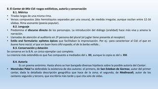 8. El Cantar de Mío Cid: rasgos estilísticos, autoría y conservación
8.1. Métrica
• Tiradas largas de una misma rima.
• Versos compuestos (dos hemistiquios separados por una cesura), de medida irregular, aunque oscilan entre 12-16
sílabas. Rima asonante (poesía popular).
8.2. Lenguaje
• Predomina el discurso directo de los personajes. La introducción del diálogo (oralidad) hace más viva y amena la
narración.
• Llamadas de atención al auditorio en 2ª persona del plural (el juglar tiene presente al receptor)
• Estilo oral formulario: epítetos épicos que facilitaban la improvisación. Por ej.: para caracterizar al Cid: el que en
buena hora nació; el que en buen hora ciñó espada; el de la barba vellida…
8.3. Conservación y datación
Se conserva en la B.N. un único ejemplar casi completo.
La creencia más extendida es que fue compuesto a mediados del s. XII, aunque la copia es del s. XIII.
8.4. Autoría
Es un poema anónimo. Hasta ahora se han barajado diversas hipótesis sobre la posible autoría del Cantar:
• Menéndez Pidal ha defendido la existencia de dos autores: el primero, de San Esteban de Gormaz, autor del primer
cantar, dada la detallada descripción geográfica que hace de la zona; el segundo, de Medinaceli, autor de los
cantares segundo y tercero, que escribiría más tarde y que cita solo de oídas.
 