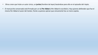 • Otros creen que hubo un autor único, un jurista (hombre de leyes) basándose para ello en el episodio del riepto.
• El manuscrito conservado está firmado por un tal Per Abbat («Per Abbat le escribió»). Hay quienes defienden que fue el
mismo Per Abbat el autor del Cantar, frente a quienes opinan que únicamente fue un mero copista.
 