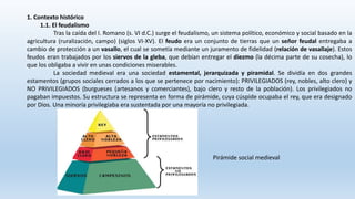 1. Contexto histórico
1.1. El feudalismo
Tras la caída del I. Romano (s. VI d.C.) surge el feudalismo, un sistema político, económico y social basado en la
agricultura (ruralización, campo) (siglos VI-XV). El feudo era un conjunto de tierras que un señor feudal entregaba a
cambio de protección a un vasallo, el cual se sometía mediante un juramento de fidelidad (relación de vasallaje). Estos
feudos eran trabajados por los siervos de la gleba, que debían entregar el diezmo (la décima parte de su cosecha), lo
que los obligaba a vivir en unas condiciones miserables.
La sociedad medieval era una sociedad estamental, jerarquizada y piramidal. Se dividía en dos grandes
estamentos (grupos sociales cerrados a los que se pertenece por nacimiento): PRIVILEGIADOS (rey, nobles, alto clero) y
NO PRIVILEGIADOS (burgueses (artesanos y comerciantes), bajo clero y resto de la población). Los privilegiados no
pagaban impuestos. Su estructura se representa en forma de pirámide, cuya cúspide ocupaba el rey, que era designado
por Dios. Una minoría privilegiaba era sustentada por una mayoría no privilegiada.
Pirámide social medieval
 