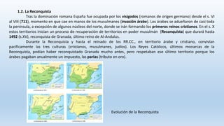 1.2. La Reconquista
Tras la dominación romana España fue ocupada por los visigodos (romanos de origen germano) desde el s. VI
al VIII (711), momento en que cae en manos de los musulmanes (invasión árabe). Los árabes se adueñaron de casi toda
la península, a excepción de algunos núcleos del norte, donde se irán formando los primeros reinos cristianos. En el s. X
estos territorios inician un proceso de recuperación de territorios en poder musulmán (Reconquista) que durará hasta
1492 (s.XV), reconquista de Granada, último reino de Al-Andalus.
Durante la Reconquista y hasta el reinado de los RR.CC., en territorio árabe y cristiano, convivían
pacíficamente las tres culturas (cristianos, musulmanes, judíos). Los Reyes Católicos, últimos monarcas de la
Reconquista, podían haber reconquistado Granada mucho antes, pero respetaban ese último territorio porque los
árabes pagaban anualmente un impuesto, las parias (tributo en oro).
Evolución de la Reconquista
 