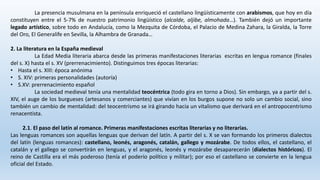 La presencia musulmana en la península enriqueció el castellano lingüísticamente con arabismos, que hoy en día
constituyen entre el 5-7% de nuestro patrimonio lingüístico (alcalde, aljibe, almohada…). También dejó un importante
legado artístico, sobre todo en Andalucía, como la Mezquita de Córdoba, el Palacio de Medina Zahara, la Giralda, la Torre
del Oro, El Generalife en Sevilla, la Alhambra de Granada…
2. La literatura en la España medieval
La Edad Media literaria abarca desde las primeras manifestaciones literarias escritas en lengua romance (finales
del s. X) hasta el s. XV (prerrenacimiento). Distinguimos tres épocas literarias:
• Hasta el s. XIII: época anónima
• S. XIV: primeras personalidades (autoría)
• S.XV: prerrenacimiento español
La sociedad medieval tenía una mentalidad teocéntrica (todo gira en torno a Dios). Sin embargo, ya a partir del s.
XIV, el auge de los burgueses (artesanos y comerciantes) que vivían en los burgos supone no solo un cambio social, sino
también un cambio de mentalidad: del teocentrismo se irá girando hacia un vitalismo que derivará en el antropocentrismo
renacentista.
2.1. El paso del latín al romance. Primeras manifestaciones escritas literarias y no literarias.
Las lenguas romances son aquellas lenguas que derivan del latín. A partir del s. X se van formando los primeros dialectos
del latín (lenguas romances): castellano, leonés, aragonés, catalán, gallego y mozárabe. De todos ellos, el castellano, el
catalán y el gallego se convertirán en lenguas, y el aragonés, leonés y mozárabe desaparecerán (dialectos históricos). El
reino de Castilla era el más poderoso (tenía el poderío político y militar); por eso el castellano se convierte en la lengua
oficial del Estado.
 