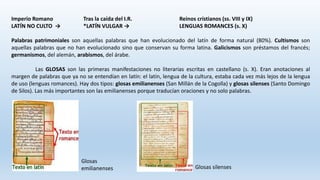 Imperio Romano Tras la caída del I.R. Reinos cristianos (ss. VIII y IX)
LATÍN NO CULTO → *LATÍN VULGAR → LENGUAS ROMANCES (s. X)
Palabras patrimoniales son aquellas palabras que han evolucionado del latín de forma natural (80%). Cultismos son
aquellas palabras que no han evolucionado sino que conservan su forma latina. Galicismos son préstamos del francés;
germanismos, del alemán, arabismos, del árabe.
Las GLOSAS son las primeras manifestaciones no literarias escritas en castellano (s. X). Eran anotaciones al
margen de palabras que ya no se entendían en latín: el latín, lengua de la cultura, estaba cada vez más lejos de la lengua
de uso (lenguas romances). Hay dos tipos: glosas emilianenses (San Millán de la Cogolla) y glosas silenses (Santo Domingo
de Silos). Las más importantes son las emilianenses porque traducían oraciones y no solo palabras.
Glosas
emilianenses Glosas silenses
 