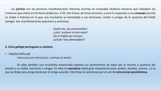 Las jarchas son las primeras manifestaciones literarias escritas en mozárabe (dialecto romance que hablaban los
cristianos que vivían en territorio árabe) (ss. X-XI). Son líricas, de tema amoroso, y eran la respuesta a una moaxaja (escrita
en árabe o hebreo) en la que una muchacha se lamentaba a sus hermanas, madre o amigas de la ausencia del habib
(amigo). Son manifestaciones populares y anónimas.
Garid vos, ¡ay yermaniellas!
¿cóm’ contenir el mio male?
Sin el habib non vivreyo:
¿ad ob l´irey demandare?
3. Lírica gallego-portuguesa y catalana
• POESÍA POPULAR
LÍRICA GALLEGO-PORTUGUESA: CANTIGAS DE AMIGO
En ellas también una muchacha enamorada expresa sus sentimientos de dolor por la muerte o ausencia del
amado a su madre, hermana o amigas. En ellas la naturaleza cobra gran importancia (mar, prados, fuentes, ciervos…) a la
que se dirige para preguntarle por el amigo ausente. Esta lírica se caracteriza por el uso de estructuras paralelísticas.
 