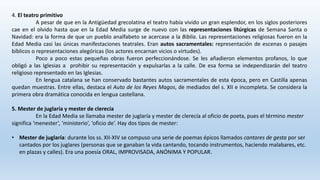4. El teatro primitivo
A pesar de que en la Antigüedad grecolatina el teatro había vivido un gran esplendor, en los siglos posteriores
cae en el olvido hasta que en la Edad Media surge de nuevo con las representaciones litúrgicas de Semana Santa o
Navidad: era la forma de que un pueblo analfabeto se acercase a la Biblia. Las representaciones religiosas fueron en la
Edad Media casi las únicas manifestaciones teatrales. Eran autos sacramentales: representación de escenas o pasajes
bíblicos o representaciones alegóricas (los actores encarnan vicios o virtudes).
Poco a poco estas pequeñas obras fueron perfeccionándose. Se les añadieron elementos profanos, lo que
obligó a las Iglesias a prohibir su representación y expulsarlas a la calle. De esa forma se independizarán del teatro
religioso representado en las Iglesias.
En lengua catalana se han conservado bastantes autos sacramentales de esta época, pero en Castilla apenas
quedan muestras. Entre ellas, destaca el Auto de los Reyes Magos, de mediados del s. XII e incompleta. Se considera la
primera obra dramática conocida en lengua castellana.
5. Mester de juglaría y mester de clerecía
En la Edad Media se llamaba mester de juglaría y mester de clerecía al oficio de poeta, pues el término mester
significa ‘menester’, ‘ministerio’, ‘oficio de’. Hay dos tipos de mester:
• Mester de juglaría: durante los ss. XII-XIV se compuso una serie de poemas épicos llamados cantares de gesta por ser
cantados por los juglares (personas que se ganaban la vida cantando, tocando instrumentos, haciendo malabares, etc.
en plazas y calles). Era una poesía ORAL, IMPROVISADA, ANÓNIMA Y POPULAR.
 