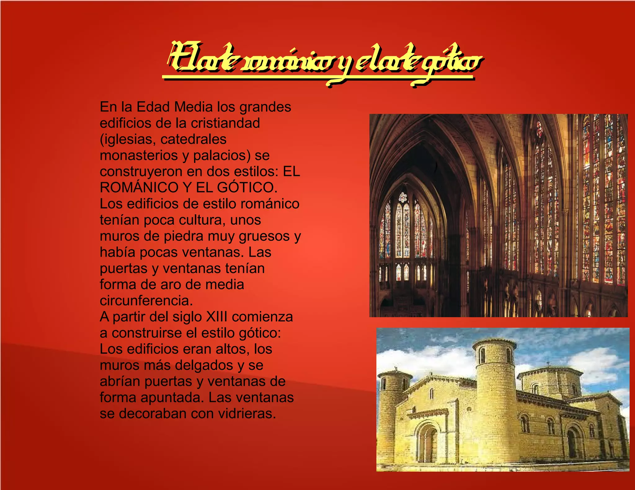 ElarterománicoyelartegóticoElarterománicoyelartegótico
En la Edad Media los grandes
edificios de la cristiandad
(iglesias, catedrales
monasterios y palacios) se
construyeron en dos estilos: EL
ROMÁNICO Y EL GÓTICO.
Los edificios de estilo románico
tenían poca cultura, unos
muros de piedra muy gruesos y
había pocas ventanas. Las
puertas y ventanas tenían
forma de aro de media
circunferencia.
A partir del siglo XIII comienza
a construirse el estilo gótico:
Los edificios eran altos, los
muros más delgados y se
abrían puertas y ventanas de
forma apuntada. Las ventanas
se decoraban con vidrieras.
 
