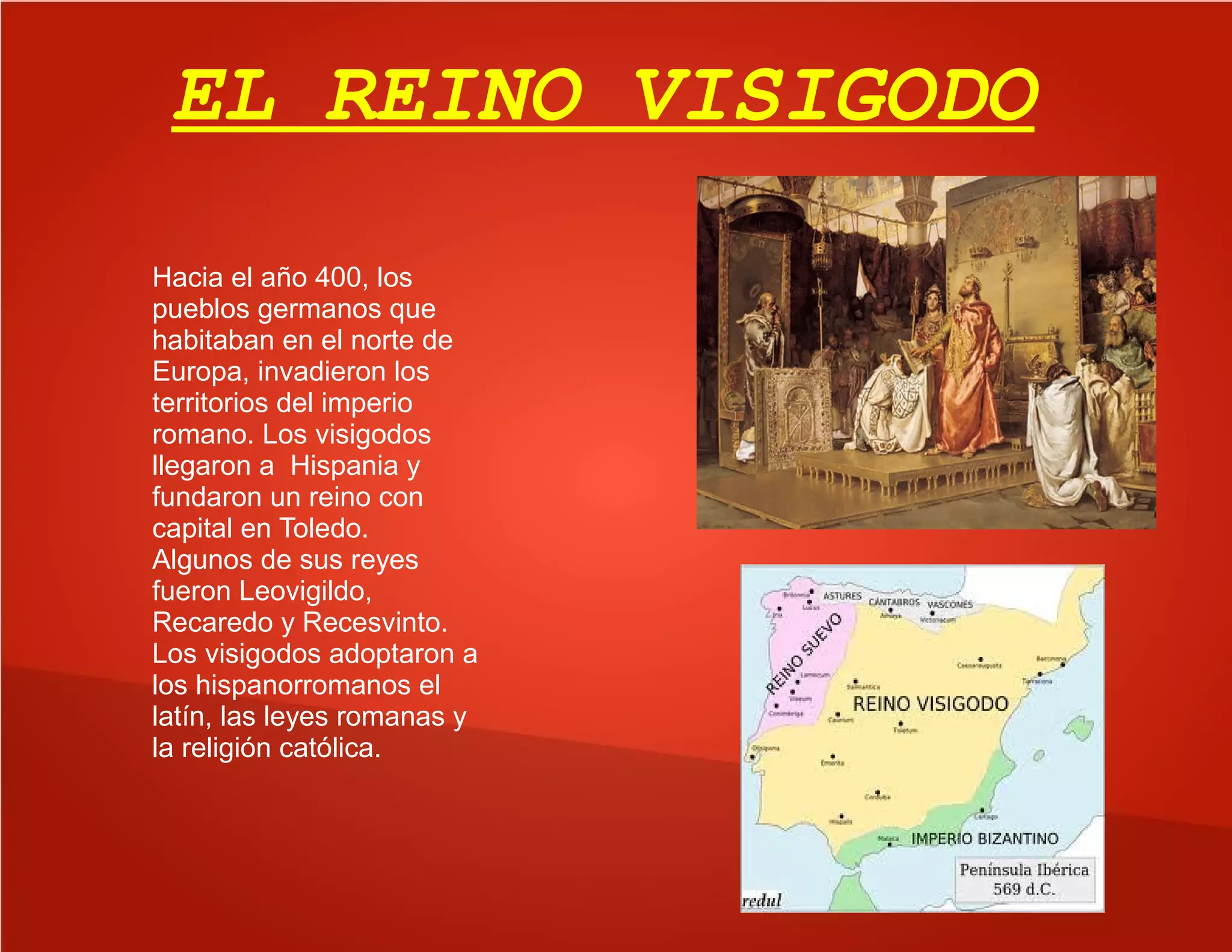 EL REINO VISIGODO
Hacia el año 400, los
pueblos germanos que
habitaban en el norte de
Europa, invadieron los
territorios del imperio
romano. Los visigodos
llegaron a Hispania y
fundaron un reino con
capital en Toledo.
Algunos de sus reyes
fueron Leovigildo,
Recaredo y Recesvinto.
Los visigodos adoptaron a
los hispanorromanos el
latín, las leyes romanas y
la religión católica.
 