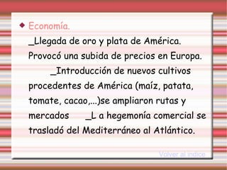 Economía.   _Llegada de oro y plata de América. Provocó una subida de precios en Europa.  _Introducción de nuevos cultivos procedentes de América (maíz, patata, tomate, cacao,...)se ampliaron rutas y mercados  _L a hegemonía comercial se trasladó del Mediterráneo al Atlántico. Volver al indice 