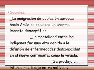 Sociales.   _ La emigración de población europea hacia América ocasiono un enorme impacto demográfico.  _La mortalidad entre los indígenas fue muy alta debido a la difusión de enfermedades desconocidas en el nuevo continente, como la viruela.  _Se produjo un intenso mestizaje entre nativos y colonizador es. Volver al indice 