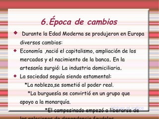 6.Época de cambios   Durante la Edad Moderna se produjeron en Europa diversos cambios: Economía   ,nació el capitalismo, ampliación de los mercados y el nacimiento de la banca .  En la artesanía surgió: La industria domiciliaria . La sociedad seguía siendo estamental:  *La nobleza,se sometió al poder real.  *La burguesía se convirtió en un grupo que apoyo a la monarquía.  *El campesinado empezó a liberarse de las relaciones de dependencia feudales. Volver al indice 