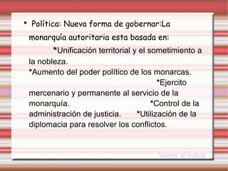 Política: Nueva forma de gobernar:La   monarquía autoritaria esta basada en:  * Unificación territorial y el sometimiento a la nobleza.  * Aumento del poder político de los monarcas.  * Ejercito mercenario y permanente al servicio de la monarquía.  * Control de la administración de justicia.  * Utilización de la diplomacia para resolver los conflictos. Volver al indice 