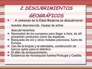 2.DESCUBRIMIENTOS GEOGRÁFICOS A comienzo de la Edad Moderna se descubrieron mundos desconocido. Causas de estos descubrimientos:   Necesidad de los europeos para llegar a Asia, de allí procedían productos como las especias.  Búsqueda de oro y otros metales preciosos, fuera de Europa. Uso de la brújula y el astrolabio, construcción de barcos aptos para el atlántico. El afán de enriquecimiento. Existencia de monarquías fuertes:Portugal y Castilla. Volver al indice 