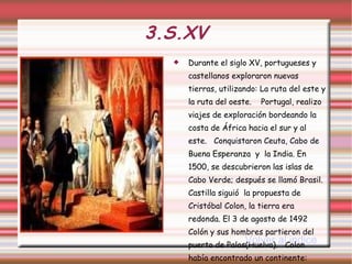 3.S.XV Durante el siglo XV, portugueses y castellanos exploraron nuevas tierras, utilizando: La ruta del este y la ruta del oeste.  Portugal, realizo viajes de exploración bordeando la costa de África hacia el sur y al este.  Conquistaron Ceuta, Cabo de Buena Esperanza  y  la India. En 1500, se descubrieron las islas de Cabo Verde; después se llamó Brasil. Castilla siguió  la propuesta de Cristóbal Colon, la tierra era redonda. El 3 de agosto de 1492 Colón y sus hombres partieron del puerto de Palos(Huelva).  Colon había encontrado un continente: América. Volver al indice 