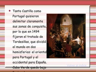Tanto Castilla como Portugal quisieron delimitar claramente sus zonas de conquista, por lo que en 1494 fijaron el tratado de Tordesillas, que dividió el mundo en dos hemisferios: el oriental para Portugal y el occidental para España. Cabo Verde quedo bajo Portugal. Volver al indice 