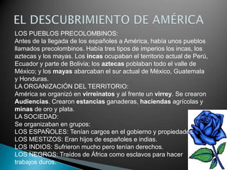 LOS PUEBLOS PRECOLOMBINOS:
Antes de la llegada de los españoles a América, había unos pueblos
llamados precolombinos. Había tres tipos de imperios los incas, los
aztecas y los mayas. Los incas ocupaban el territorio actual de Perú,
Ecuador y parte de Bolivia; los aztecas poblaban todo el valle de
México; y los mayas abarcaban el sur actual de México, Guatemala
y Honduras.
LA ORGANIZACIÓN DEL TERRITORIO:
América se organizó en virreinatos y al frente un virrey. Se crearon
Audiencias. Crearon estancias ganaderas, haciendas agrícolas y
minas de oro y plata.
LA SOCIEDAD:
Se organizaban en grupos:
LOS ESPAÑOLES: Tenían cargos en el gobierno y propiedades.
LOS MESTIZOS: Eran hijos de españoles e indias.
LOS INDIOS: Sufrieron mucho pero tenían derechos.
LOS NEGROS: Traídos de África como esclavos para hacer
trabajos duros.
 