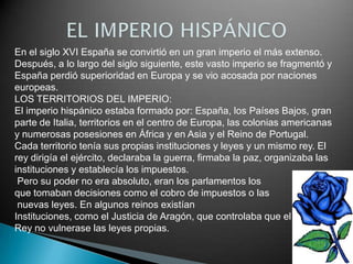 En el siglo XVI España se convirtió en un gran imperio el más extenso.
Después, a lo largo del siglo siguiente, este vasto imperio se fragmentó y
España perdió superioridad en Europa y se vio acosada por naciones
europeas.
LOS TERRITORIOS DEL IMPERIO:
El imperio hispánico estaba formado por: España, los Países Bajos, gran
parte de Italia, territorios en el centro de Europa, las colonias americanas
y numerosas posesiones en África y en Asia y el Reino de Portugal.
Cada territorio tenía sus propias instituciones y leyes y un mismo rey. El
rey dirigía el ejército, declaraba la guerra, firmaba la paz, organizaba las
instituciones y establecía los impuestos.
 Pero su poder no era absoluto, eran los parlamentos los
que tomaban decisiones como el cobro de impuestos o las
 nuevas leyes. En algunos reinos existían
Instituciones, como el Justicia de Aragón, que controlaba que el
Rey no vulnerase las leyes propias.
 