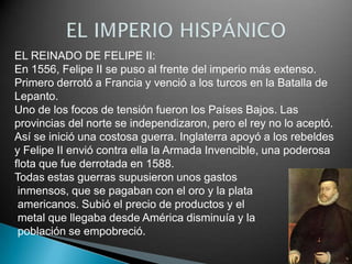 EL REINADO DE FELIPE II:
En 1556, Felipe II se puso al frente del imperio más extenso.
Primero derrotó a Francia y venció a los turcos en la Batalla de
Lepanto.
Uno de los focos de tensión fueron los Países Bajos. Las
provincias del norte se independizaron, pero el rey no lo aceptó.
Así se inició una costosa guerra. Inglaterra apoyó a los rebeldes
y Felipe II envió contra ella la Armada Invencible, una poderosa
flota que fue derrotada en 1588.
Todas estas guerras supusieron unos gastos
 inmensos, que se pagaban con el oro y la plata
 americanos. Subió el precio de productos y el
 metal que llegaba desde América disminuía y la
 población se empobreció.
 