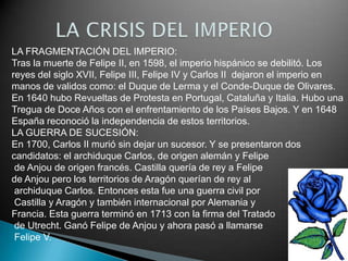 LA FRAGMENTACIÓN DEL IMPERIO:
Tras la muerte de Felipe II, en 1598, el imperio hispánico se debilitó. Los
reyes del siglo XVII, Felipe III, Felipe IV y Carlos II dejaron el imperio en
manos de validos como: el Duque de Lerma y el Conde-Duque de Olivares.
En 1640 hubo Revueltas de Protesta en Portugal, Cataluña y Italia. Hubo una
Tregua de Doce Años con el enfrentamiento de los Países Bajos. Y en 1648
España reconoció la independencia de estos territorios.
LA GUERRA DE SUCESIÓN:
En 1700, Carlos II murió sin dejar un sucesor. Y se presentaron dos
candidatos: el archiduque Carlos, de origen alemán y Felipe
 de Anjou de origen francés. Castilla quería de rey a Felipe
de Anjou pero los territorios de Aragón querían de rey al
 archiduque Carlos. Entonces esta fue una guerra civil por
 Castilla y Aragón y también internacional por Alemania y
Francia. Esta guerra terminó en 1713 con la firma del Tratado
 de Utrecht. Ganó Felipe de Anjou y ahora pasó a llamarse
 Felipe V.
 