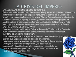 LA LLEGADA AL TRONO DE LOS BORBONES:
Felipe V estableció la Monarquía Absoluta, el rey reunía los poderes del estado y
uniformizar los territorios de España. Aprovechó la derrota de la Corona de
Aragón y promulgó los Decretos de Nueva Planta. Que acabó con las Cortes de
Cataluña, Valencia, Aragón y Mallorca y con sus fueron o leyes propias. En
cambio no hizo lo mismo con los fueros e instituciones de Navarra y el País
Vasco, ya que ambos territorios lo habían apoyado en la Guerra de Sucesión.
LAS REFORMAS DEL SIGLO XVIII:
Los reyes del siglo XVIII fueron Felipe V, Fernando VI, Carlos III Y Carlos IV.
Hubo reformas administrativas, obras públicas y reformas económicas.
EL FINAL DE LA EDAD MODERNA:
Durante el siglo XVIII, los reyes se enfrentaron a Gran Bretaña y Portugal, que
querían que España dejase las colonias americanas.
Las guerras provocaron enormes gastos. Para hacer frente a ellos,
Los reyes aumentaron los impuestos y la población se
empobreció y las dificultades y la incapacidad hizo estallar en
1808 el Motín de Aranjuez, que obligó a Carlos IV a abdicar en
Favor de su hijo, Fernando VII.
 
