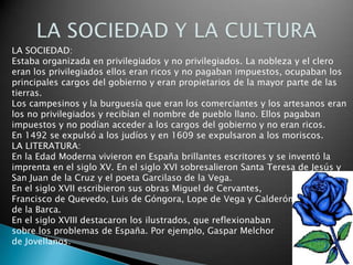 LA SOCIEDAD:
Estaba organizada en privilegiados y no privilegiados. La nobleza y el clero
eran los privilegiados ellos eran ricos y no pagaban impuestos, ocupaban los
principales cargos del gobierno y eran propietarios de la mayor parte de las
tierras.
Los campesinos y la burguesía que eran los comerciantes y los artesanos eran
los no privilegiados y recibían el nombre de pueblo llano. Ellos pagaban
impuestos y no podían acceder a los cargos del gobierno y no eran ricos.
En 1492 se expulsó a los judíos y en 1609 se expulsaron a los moriscos.
LA LITERATURA:
En la Edad Moderna vivieron en España brillantes escritores y se inventó la
imprenta en el siglo XV. En el siglo XVI sobresalieron Santa Teresa de Jesús y
San Juan de la Cruz y el poeta Garcilaso de la Vega.
En el siglo XVII escribieron sus obras Miguel de Cervantes,
Francisco de Quevedo, Luis de Góngora, Lope de Vega y Calderón
de la Barca.
En el siglo XVIII destacaron los ilustrados, que reflexionaban
sobre los problemas de España. Por ejemplo, Gaspar Melchor
de Jovellanos.
 