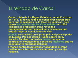 Carlo I, nieto de los Reyes Católicos, accedió al trono
en 1516. El rey se rodeó de consejeros extranjeros
para que le ayudaran en la tarea de gobierno. Esto
causó las revueltas de las Comunidades en 1520.
También se produjeron otras revueltas
protagonizadas por campesinos y artesanos que
exigían mejores condiciones de vida.
Francia se convirtió en el principal rival para el poder
en Europa. Por eso Carlos I luchó contra el rey
francés. También contra los turcos que querían
controlar el mediterráneo contra los luteranos que no
aceptaban la autoridad del papa.
Fracasó contra los luteranos y abandonó el trono
cediendo sus territorios a su hermano y a su hijo
Felipe II.
 
