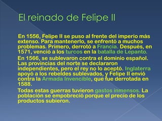 En 1556, Felipe II se puso al frente del imperio más
extenso. Para mantenerlo, se enfrentó a muchos
problemas. Primero, derrotó a Francia. Después, en
1571, venció a los turcos en la batalla de Lepanto.
En 1566, se sublevaron contra el dominio español.
Las provincias del norte se declararon
independientes, pero el rey no lo aceptó. Inglaterra
apoyó a los rebeldes sublevados, y Felipe II envió
contra la Armada Invencible, que fue derrotada en
1588.
Todas estas guerras tuvieron gastos inmensos. La
población se empobreció porque el precio de los
productos subieron.
 