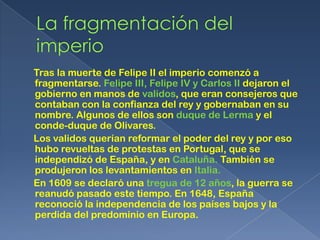 Tras la muerte de Felipe II el imperio comenzó a
fragmentarse. Felipe III, Felipe IV y Carlos II dejaron el
gobierno en manos de validos, que eran consejeros que
contaban con la confianza del rey y gobernaban en su
nombre. Algunos de ellos son duque de Lerma y el
conde-duque de Olivares.
Los validos querían reformar el poder del rey y por eso
hubo revueltas de protestas en Portugal, que se
independizó de España, y en Cataluña. También se
produjeron los levantamientos en Italia.
En 1609 se declaró una tregua de 12 años, la guerra se
reanudó pasado este tiempo. En 1648, España
reconoció la independencia de los países bajos y la
perdida del predominio en Europa.
 