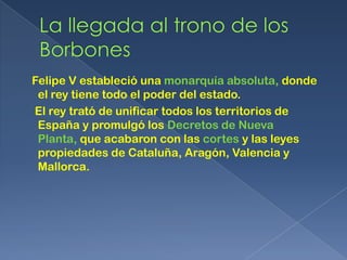 Felipe V estableció una monarquía absoluta, donde
 el rey tiene todo el poder del estado.
El rey trató de unificar todos los territorios de
 España y promulgó los Decretos de Nueva
 Planta, que acabaron con las cortes y las leyes
 propiedades de Cataluña, Aragón, Valencia y
 Mallorca.
 