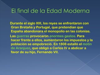 Durante el siglo XIII, los reyes se enfrentaron con
Gran Bretaña y Portugal, que pretendían que
España abandonara el monopolio en las colonias.
Las guerras provocaron enormes gastos. Para
hacer frente a ellos, aumentaron los impuestos y la
población se empobreció. En 1808 estalló el motín
de Aranjuez, que obligó a Carlos IV a abdicar a
favor de su hijo, Fernando VII.
 