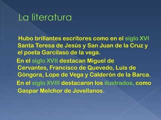 Hubo brillantes escritores como en el siglo XVI
Santa Teresa de Jesús y San Juan de la Cruz y
el poeta Garcilaso de la vega.
En el siglo XVII destacan Miguel de
Cervantes, Francisco de Quevedo, Luis de
Góngora, Lope de Vega y Calderón de la Barca.
En el siglo XVIII destacaron los ilustrados, como
Gaspar Melchor de Jovellanos.
 