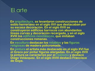 En arquitectura, se levantaron construcciones de
estilo herreriano en el siglo XVI que destacaban por
su escasa decoración. En el siglo XVII se
construyeron edificios barrocos con abundantes
líneas curvas y decoración recargada, y en el siglo
XVIII los edificios neoclásicos, que imitaban
construcciones romanas.
En escultura destacan los retablos y las figuras
religiosas de madera policromada.
En pintura el artista más destacado en el siglo XVI fue
el Greco por pintar figuras alargadas. En el siglo XVII
la pintura se caracterizó por el realismo y destacó
Diego Velázquez. En el siglo XVIII destacó Francisco
de Goya.
 