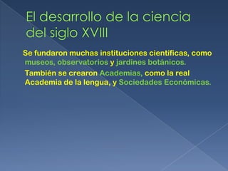 Se fundaron muchas instituciones científicas, como
museos, observatorios y jardines botánicos.
También se crearon Academias, como la real
Academia de la lengua, y Sociedades Económicas.
 