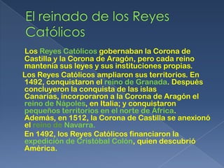 Los Reyes Católicos gobernaban la Corona de
Castilla y la Corona de Aragón, pero cada reino
mantenía sus leyes y sus instituciones propias.
Los Reyes Católicos ampliaron sus territorios. En
1492, conquistaron el reino de Granada. Después
concluyeron la conquista de las islas
Canarias, incorporaron a la Corona de Aragón el
reino de Nápoles, en Italia; y conquistaron
pequeños territorios en el norte de África.
Además, en 1512, la Corona de Castilla se anexionó
el reino de Navarra.
En 1492, los Reyes Católicos financiaron la
expedición de Cristóbal Colón, quien descubrió
América.
 
