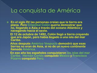    En el siglo XV las personas creían que la tierra era
    plana. Pero Cristóbal Colón quería demostrar que
    no, llegando a Asia a través del océano Atlántico y
    navegando hacia el oeste.
    El 12 de octubre de 1492, Colón llegó a tierra creyendo
    que era Japón, pero había llegado a una isla del mar
    Caribe.
    Años después Américo Vespucio demostró que esas
    tierras no eran de Asia, si no de un nuevo continente
    llamado América.
    En ese año los españoles conquistaron las islas del mar
    Caribe. Hernán Cortés conquistó México y Francisco
    Pizarro conquistó Perú.
 