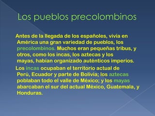 Antes de la llegada de los españoles, vivía en
América una gran variedad de pueblos, los
precolombinos. Muchos eran pequeñas tribus, y
otros, como los incas, los aztecas y los
mayas, habían organizado auténticos imperios.
Los incas ocupaban el territorio actual de
Perú, Ecuador y parte de Bolivia; los aztecas
poblaban todo el valle de México; y los mayas
abarcaban el sur del actual México, Guatemala, y
Honduras.
 