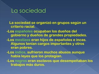 La sociedad se organizó en grupos según un
   criterio racial.
-Los españoles ocupaban los dueños del
   gobierno y dueños de grandes propiedades.
-Los mestizos eran hijos de españoles e incas.
   Algunos tenían cargos importantes y otros
   eran pobres.
-Los indios, sufrieron muchos abusos aunque
   había leyes que los protegían.
-Los negros eran esclavos que desempeñaban los
   trabajos más duros.
 