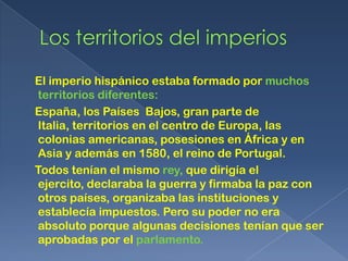 El imperio hispánico estaba formado por muchos
territorios diferentes:
España, los Países Bajos, gran parte de
Italia, territorios en el centro de Europa, las
colonias americanas, posesiones en África y en
Asia y además en 1580, el reino de Portugal.
Todos tenían el mismo rey, que dirigía el
ejercito, declaraba la guerra y firmaba la paz con
otros países, organizaba las instituciones y
establecía impuestos. Pero su poder no era
absoluto porque algunas decisiones tenían que ser
aprobadas por el parlamento.
 