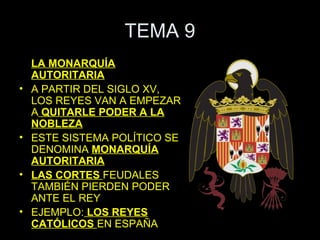 TEMA 9
    LA MONARQUÍA
    AUTORITARIA
•   A PARTIR DEL SIGLO XV,
    LOS REYES VAN A EMPEZAR
    A QUITARLE PODER A LA
    NOBLEZA
•   ESTE SISTEMA POLÍTICO SE
    DENOMINA MONARQUÍA
    AUTORITARIA
•   LAS CORTES FEUDALES
    TAMBIÉN PIERDEN PODER
    ANTE EL REY
•   EJEMPLO: LOS REYES
    CATÓLICOS EN ESPAÑA
 