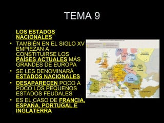TEMA 9
    LOS ESTADOS
    NACIONALES
•   TAMBIÉN EN EL SIGLO XV
    EMPIEZAN A
    CONSTITUIRSE LOS
    PAÍSES ACTUALES MÁS
    GRANDES DE EUROPA
•   SE LES DENOMINARÁ
    ESTADOS NACIONALES
•   DESAPARECEN POCO A
    POCO LOS PEQUEÑOS
    ESTADOS FEUDALES
•   ES EL CASO DE FRANCIA,
    ESPAÑA, PORTUGAL E
    INGLATERRA
 